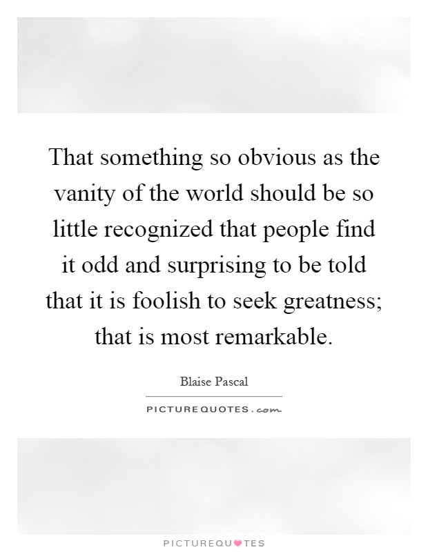 That something so obvious as the vanity of the world should be so little recognized that people find it odd and surprising to be told that it is foolish to seek greatness; that is most remarkable Picture Quote #1