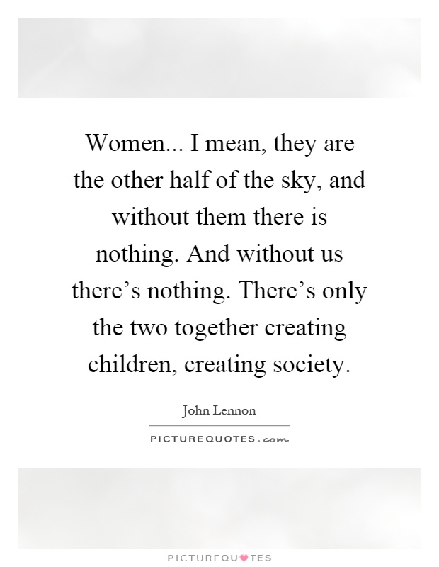 Women... I mean, they are the other half of the sky, and without them there is nothing. And without us there's nothing. There's only the two together creating children, creating society Picture Quote #1