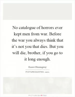No catalogue of horrors ever kept men from war. Before the war you always think that it’s not you that dies. But you will die, brother, if you go to it long enough Picture Quote #1