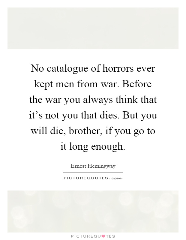 No catalogue of horrors ever kept men from war. Before the war you always think that it's not you that dies. But you will die, brother, if you go to it long enough Picture Quote #1