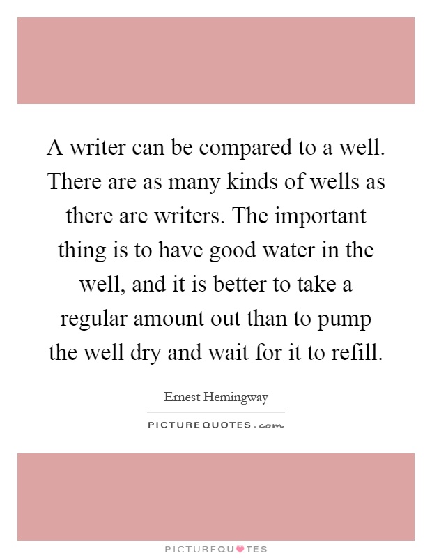 A writer can be compared to a well. There are as many kinds of wells as there are writers. The important thing is to have good water in the well, and it is better to take a regular amount out than to pump the well dry and wait for it to refill Picture Quote #1