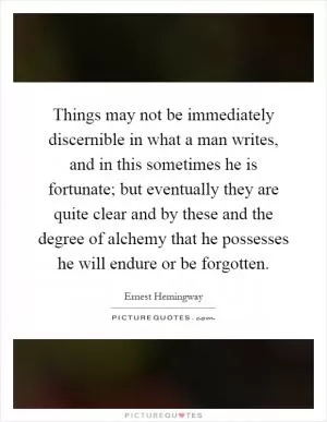 Things may not be immediately discernible in what a man writes, and in this sometimes he is fortunate; but eventually they are quite clear and by these and the degree of alchemy that he possesses he will endure or be forgotten Picture Quote #1