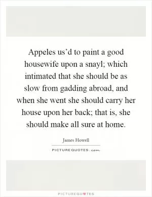 Appeles us’d to paint a good housewife upon a snayl; which intimated that she should be as slow from gadding abroad, and when she went she should carry her house upon her back; that is, she should make all sure at home Picture Quote #1