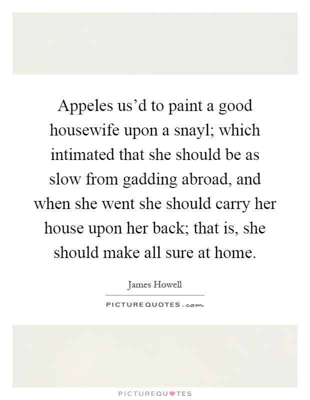Appeles us'd to paint a good housewife upon a snayl; which intimated that she should be as slow from gadding abroad, and when she went she should carry her house upon her back; that is, she should make all sure at home Picture Quote #1