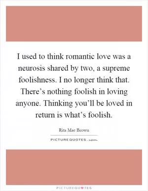 I used to think romantic love was a neurosis shared by two, a supreme foolishness. I no longer think that. There’s nothing foolish in loving anyone. Thinking you’ll be loved in return is what’s foolish Picture Quote #1