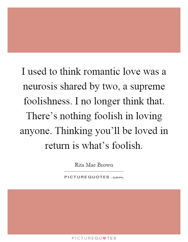 I used to think romantic love was a neurosis shared by two, a supreme foolishness. I no longer think that. There's nothing foolish in loving anyone. Thinking you'll be loved in return is what's foolish Picture Quote #1