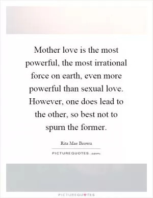 Mother love is the most powerful, the most irrational force on earth, even more powerful than sexual love. However, one does lead to the other, so best not to spurn the former Picture Quote #1
