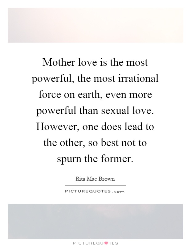 Mother love is the most powerful, the most irrational force on earth, even more powerful than sexual love. However, one does lead to the other, so best not to spurn the former Picture Quote #1
