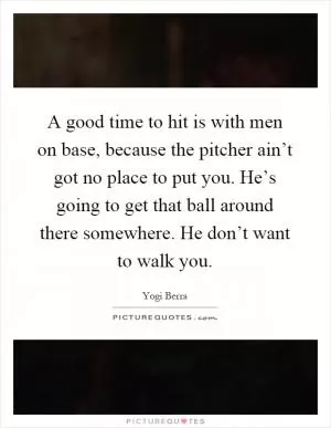 A good time to hit is with men on base, because the pitcher ain’t got no place to put you. He’s going to get that ball around there somewhere. He don’t want to walk you Picture Quote #1