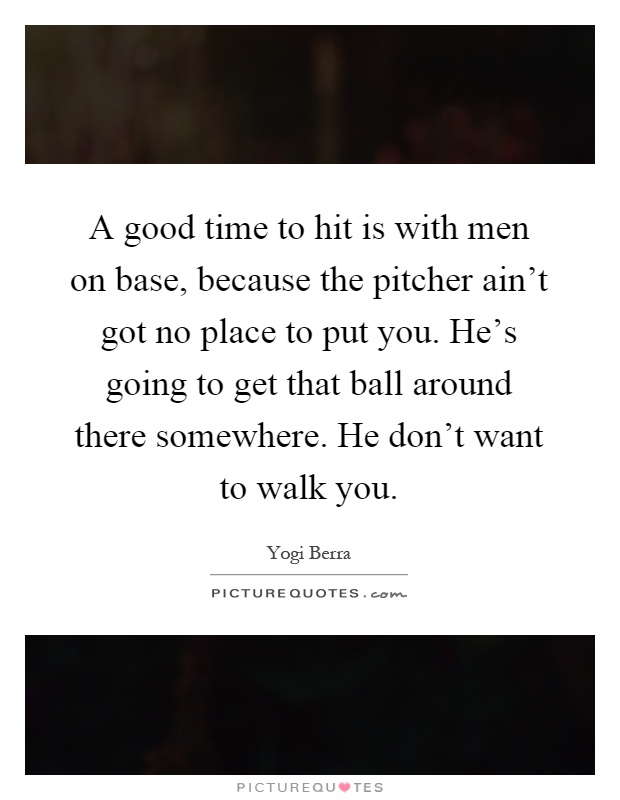 A good time to hit is with men on base, because the pitcher ain't got no place to put you. He's going to get that ball around there somewhere. He don't want to walk you Picture Quote #1
