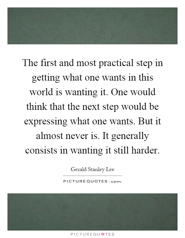 The first and most practical step in getting what one wants in this world is wanting it. One would think that the next step would be expressing what one wants. But it almost never is. It generally consists in wanting it still harder Picture Quote #1