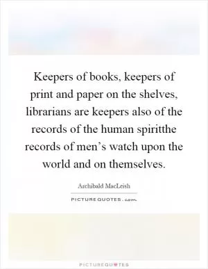 Keepers of books, keepers of print and paper on the shelves, librarians are keepers also of the records of the human spiritthe records of men’s watch upon the world and on themselves Picture Quote #1