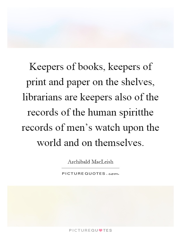 Keepers of books, keepers of print and paper on the shelves, librarians are keepers also of the records of the human spiritthe records of men's watch upon the world and on themselves Picture Quote #1
