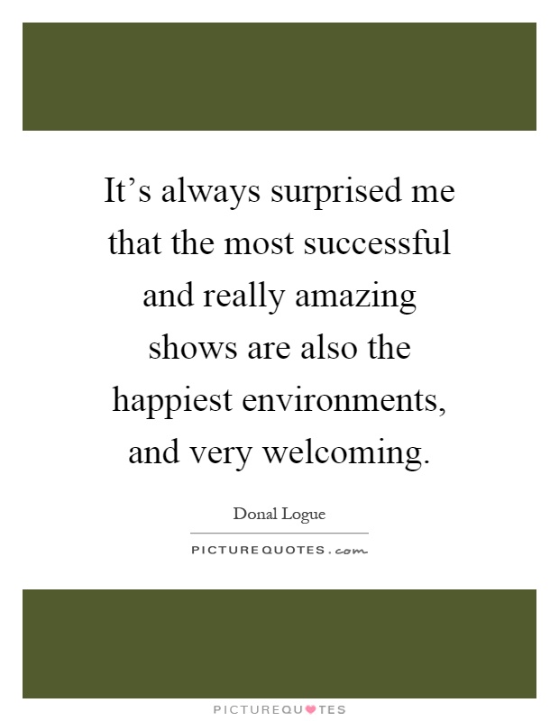 It's always surprised me that the most successful and really amazing shows are also the happiest environments, and very welcoming Picture Quote #1