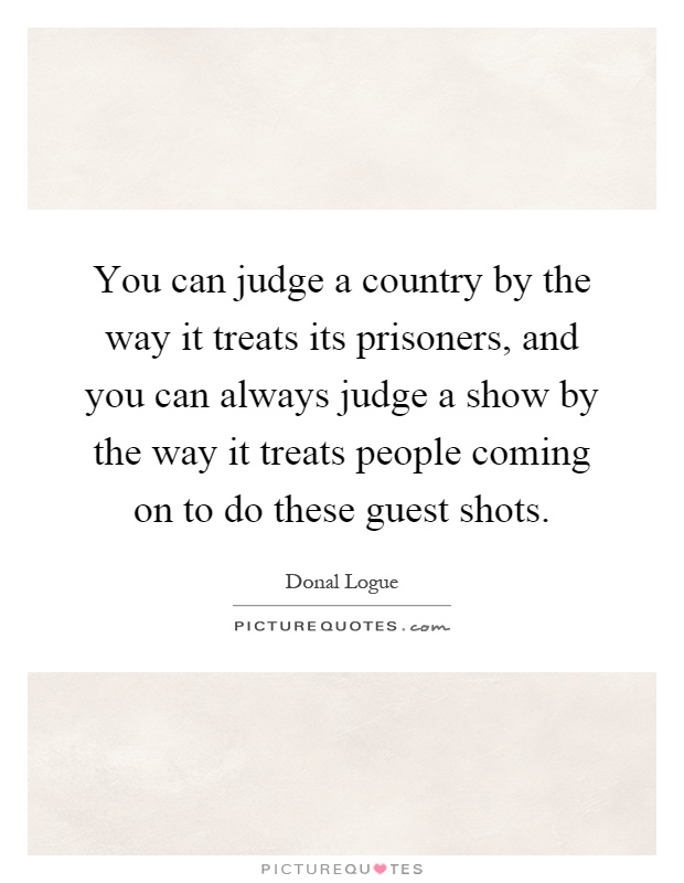 You can judge a country by the way it treats its prisoners, and you can always judge a show by the way it treats people coming on to do these guest shots Picture Quote #1