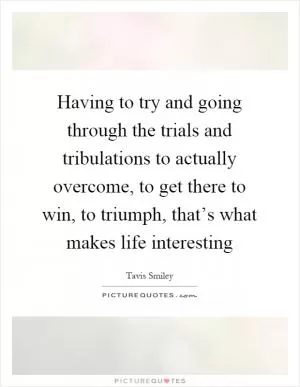 Having to try and going through the trials and tribulations to actually overcome, to get there to win, to triumph, that’s what makes life interesting Picture Quote #1