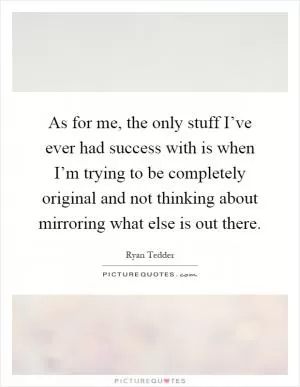 As for me, the only stuff I’ve ever had success with is when I’m trying to be completely original and not thinking about mirroring what else is out there Picture Quote #1