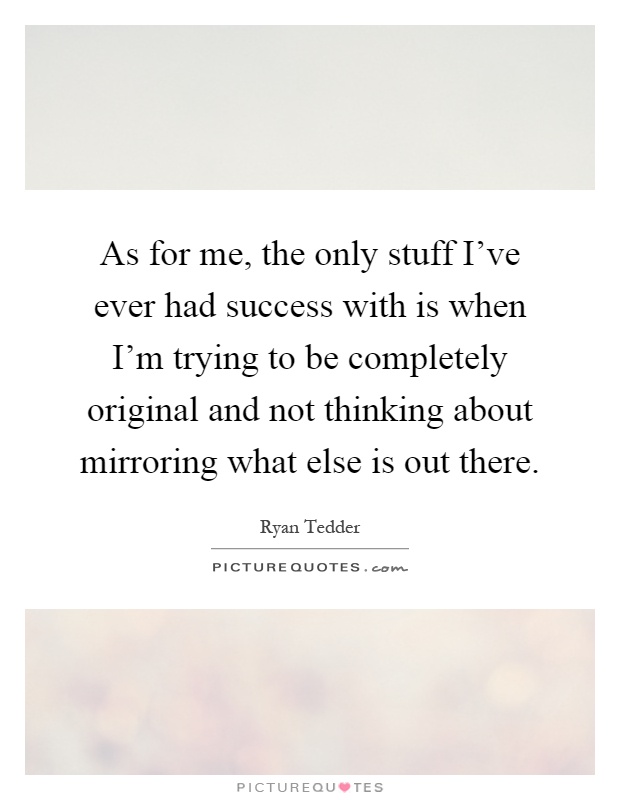 As for me, the only stuff I've ever had success with is when I'm trying to be completely original and not thinking about mirroring what else is out there Picture Quote #1