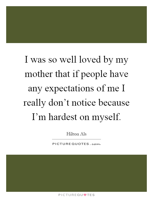 I was so well loved by my mother that if people have any expectations of me I really don't notice because I'm hardest on myself Picture Quote #1