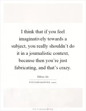 I think that if you feel imaginatively towards a subject, you really shouldn’t do it in a journalistic context, because then you’re just fabricating, and that’s crazy Picture Quote #1