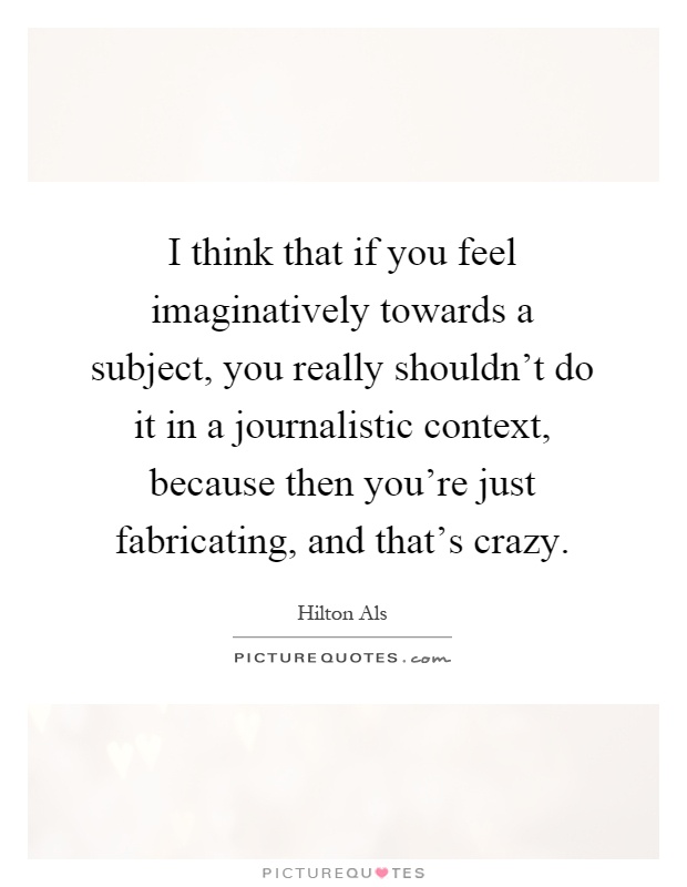 I think that if you feel imaginatively towards a subject, you really shouldn't do it in a journalistic context, because then you're just fabricating, and that's crazy Picture Quote #1