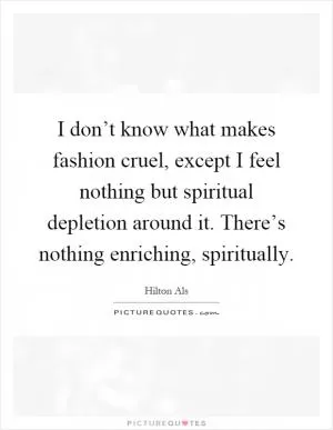 I don’t know what makes fashion cruel, except I feel nothing but spiritual depletion around it. There’s nothing enriching, spiritually Picture Quote #1