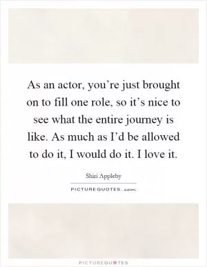 As an actor, you’re just brought on to fill one role, so it’s nice to see what the entire journey is like. As much as I’d be allowed to do it, I would do it. I love it Picture Quote #1