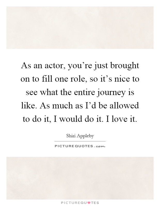 As an actor, you're just brought on to fill one role, so it's nice to see what the entire journey is like. As much as I'd be allowed to do it, I would do it. I love it Picture Quote #1