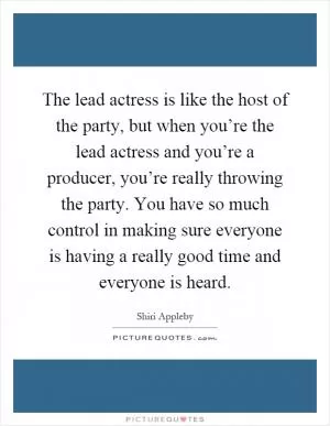 The lead actress is like the host of the party, but when you’re the lead actress and you’re a producer, you’re really throwing the party. You have so much control in making sure everyone is having a really good time and everyone is heard Picture Quote #1