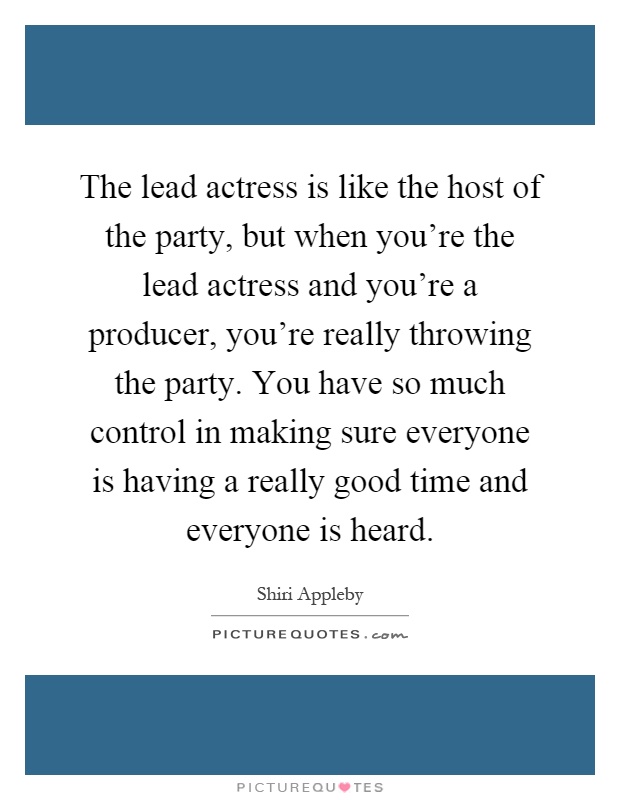 The lead actress is like the host of the party, but when you're the lead actress and you're a producer, you're really throwing the party. You have so much control in making sure everyone is having a really good time and everyone is heard Picture Quote #1