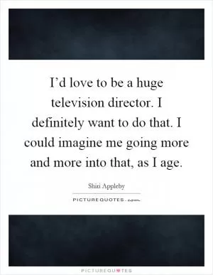 I’d love to be a huge television director. I definitely want to do that. I could imagine me going more and more into that, as I age Picture Quote #1