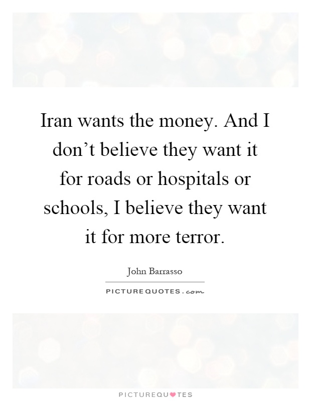 Iran wants the money. And I don't believe they want it for roads or hospitals or schools, I believe they want it for more terror Picture Quote #1
