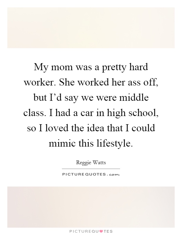 My mom was a pretty hard worker. She worked her ass off, but I'd say we were middle class. I had a car in high school, so I loved the idea that I could mimic this lifestyle Picture Quote #1