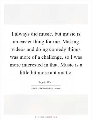 I always did music, but music is an easier thing for me. Making videos and doing comedy things was more of a challenge, so I was more interested in that. Music is a little bit more automatic Picture Quote #1