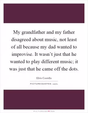 My grandfather and my father disagreed about music, not least of all because my dad wanted to improvise. It wasn’t just that he wanted to play different music; it was just that he came off the dots Picture Quote #1