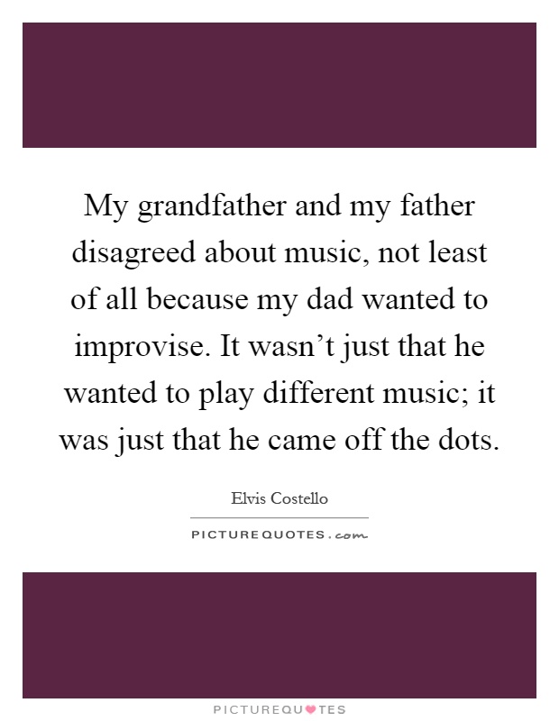 My grandfather and my father disagreed about music, not least of all because my dad wanted to improvise. It wasn't just that he wanted to play different music; it was just that he came off the dots Picture Quote #1