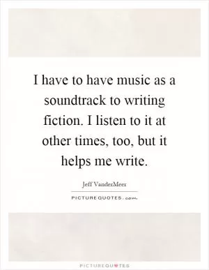 I have to have music as a soundtrack to writing fiction. I listen to it at other times, too, but it helps me write Picture Quote #1
