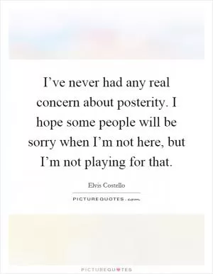 I’ve never had any real concern about posterity. I hope some people will be sorry when I’m not here, but I’m not playing for that Picture Quote #1
