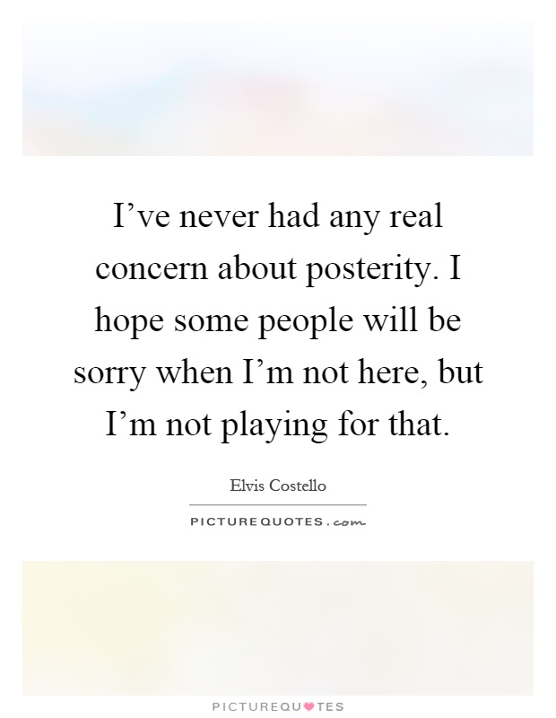 I've never had any real concern about posterity. I hope some people will be sorry when I'm not here, but I'm not playing for that Picture Quote #1