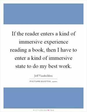 If the reader enters a kind of immersive experience reading a book, then I have to enter a kind of immersive state to do my best work Picture Quote #1