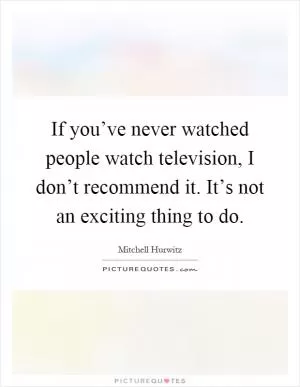 If you’ve never watched people watch television, I don’t recommend it. It’s not an exciting thing to do Picture Quote #1