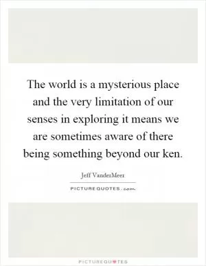 The world is a mysterious place and the very limitation of our senses in exploring it means we are sometimes aware of there being something beyond our ken Picture Quote #1