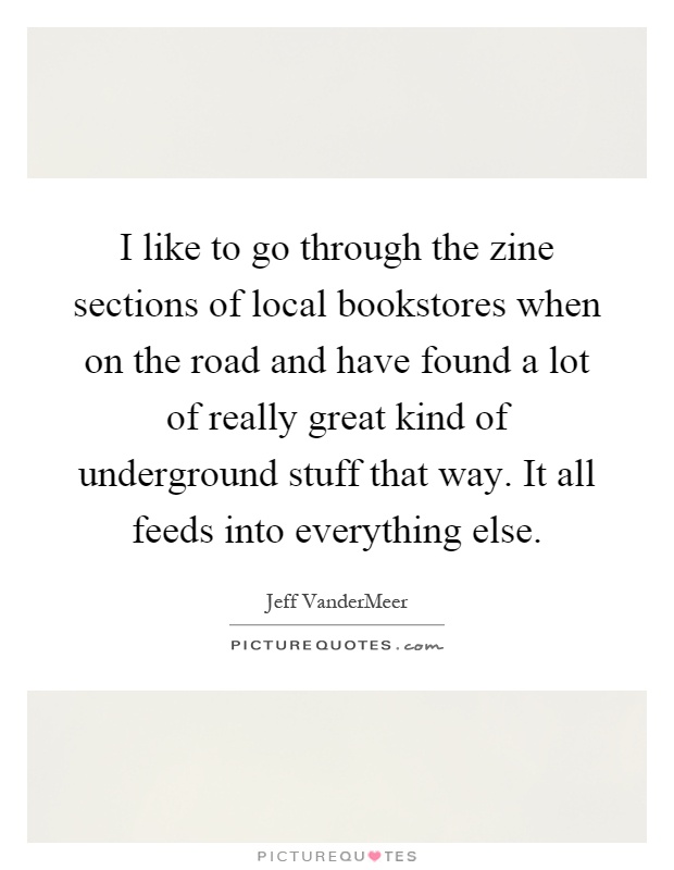 I like to go through the zine sections of local bookstores when on the road and have found a lot of really great kind of underground stuff that way. It all feeds into everything else Picture Quote #1