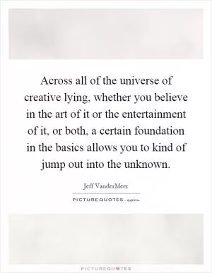 Across all of the universe of creative lying, whether you believe in the art of it or the entertainment of it, or both, a certain foundation in the basics allows you to kind of jump out into the unknown Picture Quote #1