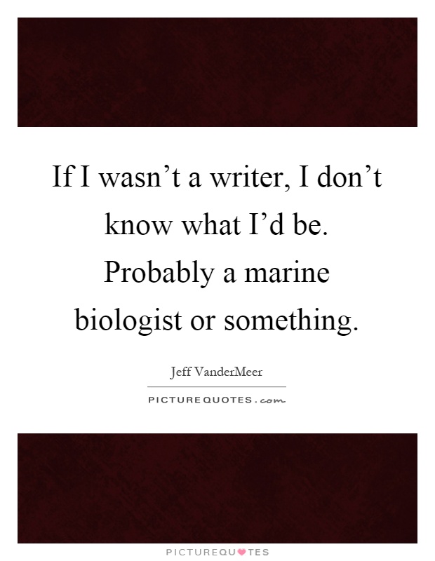 If I wasn't a writer, I don't know what I'd be. Probably a marine biologist or something Picture Quote #1