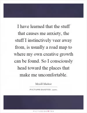 I have learned that the stuff that causes me anxiety, the stuff I instinctively veer away from, is usually a road map to where my own creative growth can be found. So I consciously head toward the places that make me uncomfortable Picture Quote #1