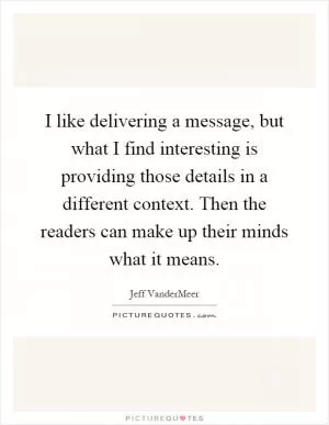 I like delivering a message, but what I find interesting is providing those details in a different context. Then the readers can make up their minds what it means Picture Quote #1
