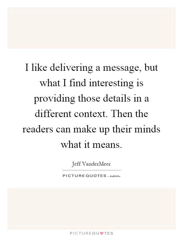 I like delivering a message, but what I find interesting is providing those details in a different context. Then the readers can make up their minds what it means Picture Quote #1