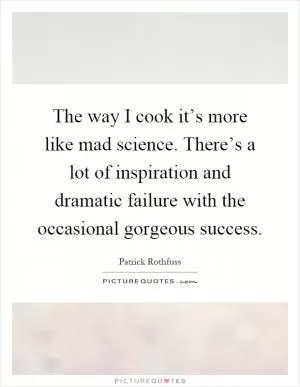 The way I cook it’s more like mad science. There’s a lot of inspiration and dramatic failure with the occasional gorgeous success Picture Quote #1