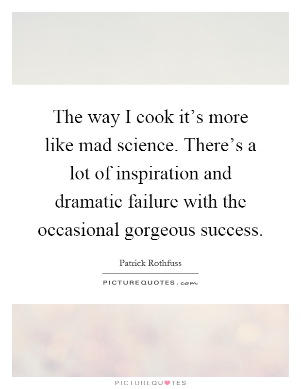 The way I cook it's more like mad science. There's a lot of inspiration and dramatic failure with the occasional gorgeous success Picture Quote #1